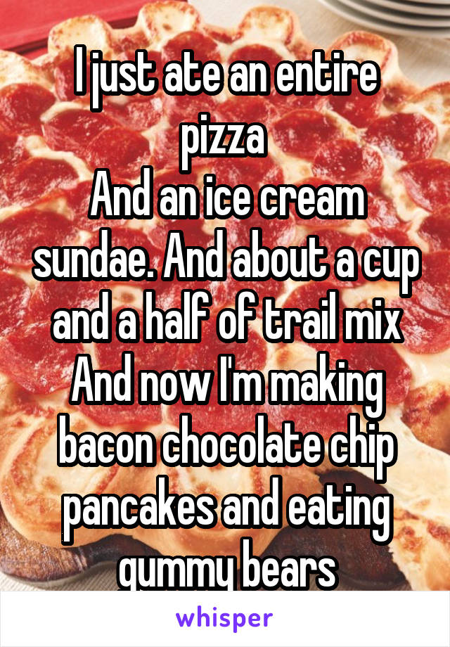 I just ate an entire pizza 
And an ice cream sundae. And about a cup and a half of trail mix
And now I'm making bacon chocolate chip pancakes and eating gummy bears