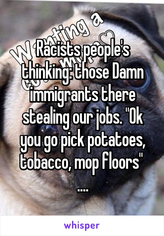 Racists people's thinking: those Damn immigrants there stealing our jobs. "Ok you go pick potatoes, tobacco, mop floors" 
....