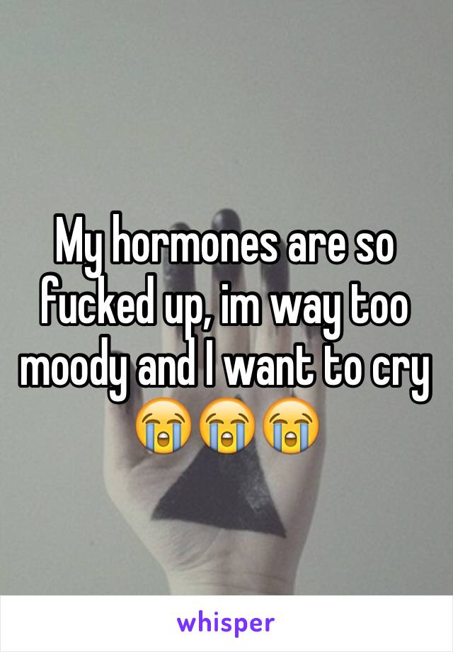 My hormones are so fucked up, im way too moody and I want to cry 😭😭😭