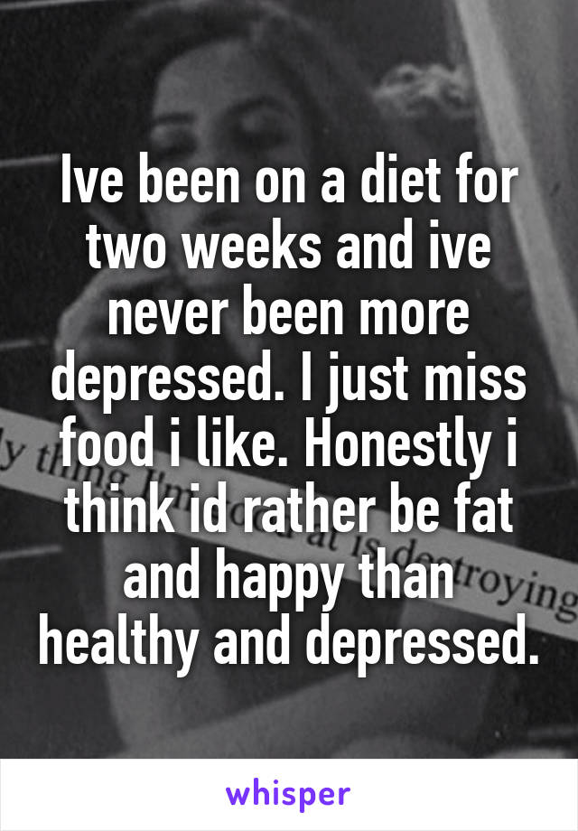 Ive been on a diet for two weeks and ive never been more depressed. I just miss food i like. Honestly i think id rather be fat and happy than healthy and depressed.