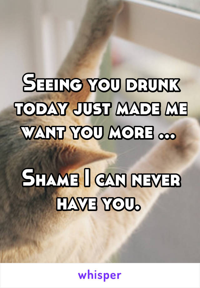 Seeing you drunk today just made me want you more ... 

Shame I can never have you. 