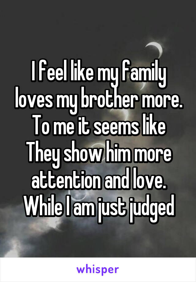 I feel like my family loves my brother more. To me it seems like They show him more attention and love. While I am just judged