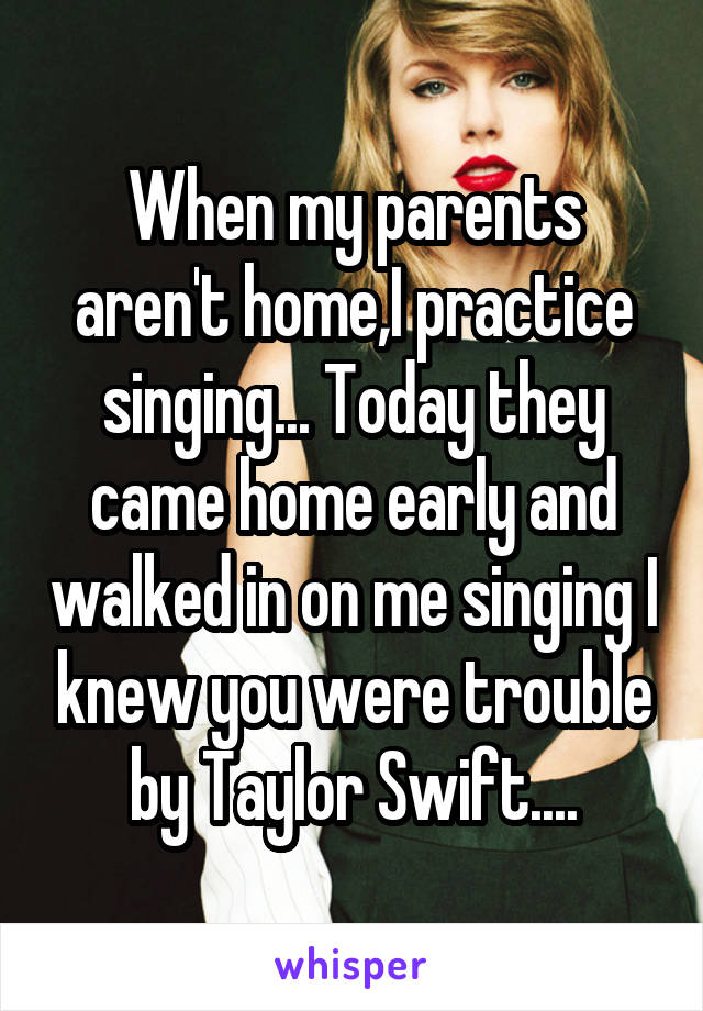 When my parents aren't home,I practice singing... Today they came home early and walked in on me singing I knew you were trouble by Taylor Swift....