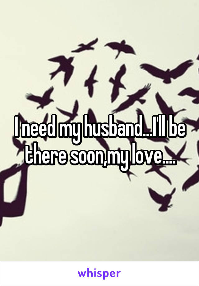 I need my husband...I'll be there soon,my love....