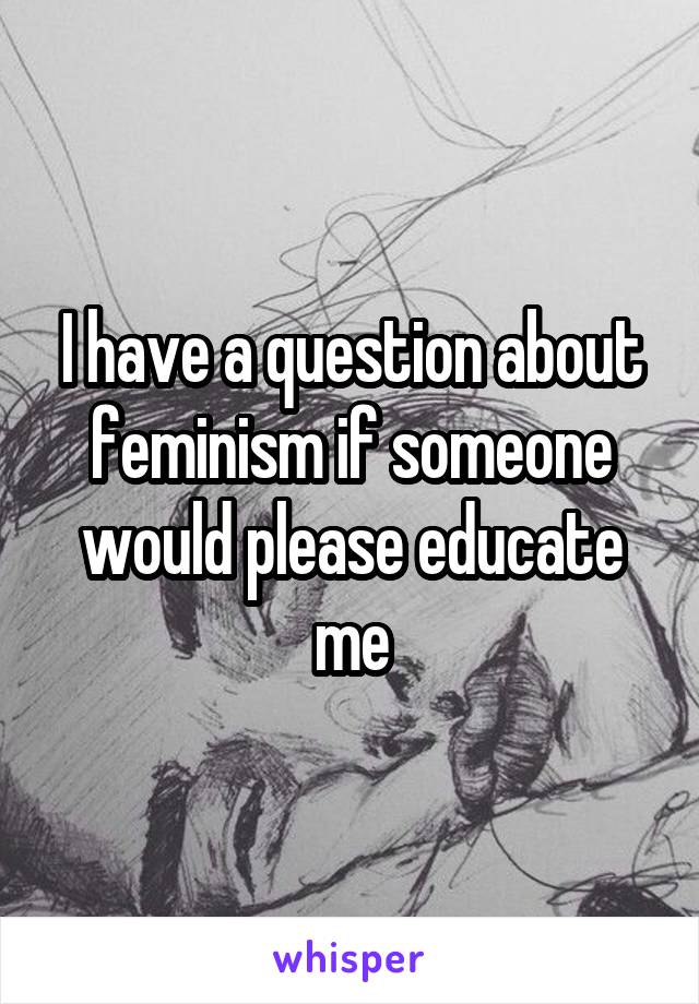 I have a question about feminism if someone would please educate me