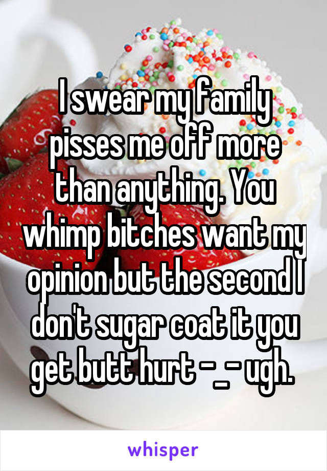 I swear my family pisses me off more than anything. You whimp bitches want my opinion but the second I don't sugar coat it you get butt hurt -_- ugh. 