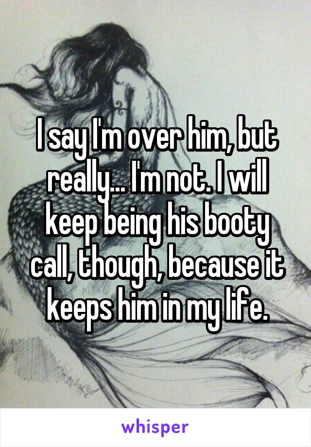 I say I'm over him, but really... I'm not. I will keep being his booty call, though, because it keeps him in my life.