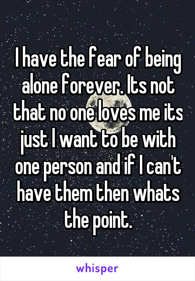 I have the fear of being alone forever. Its not that no one loves me its just I want to be with one person and if I can't have them then whats the point.