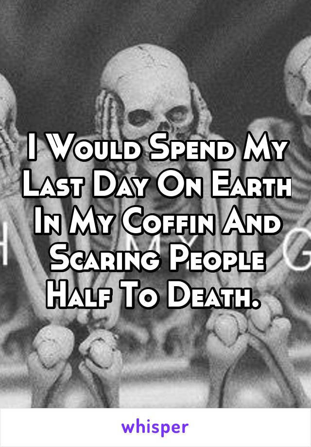 I Would Spend My Last Day On Earth In My Coffin And Scaring People Half To Death. 