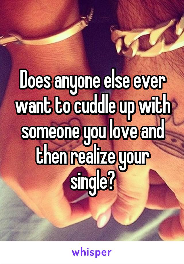 Does anyone else ever want to cuddle up with someone you love and then realize your single?