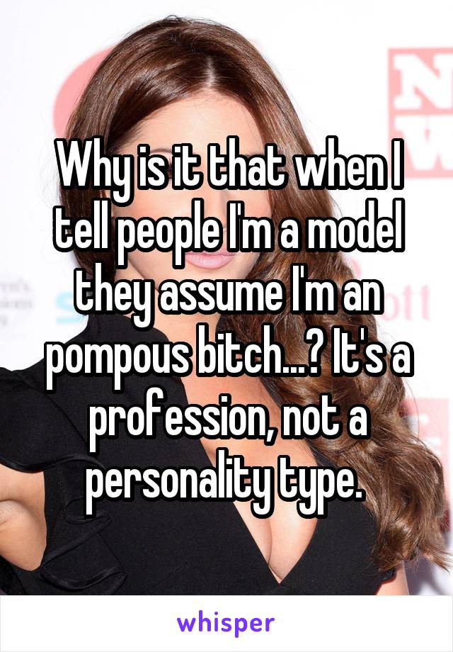 Why is it that when I tell people I'm a model they assume I'm an pompous bitch...? It's a profession, not a personality type. 