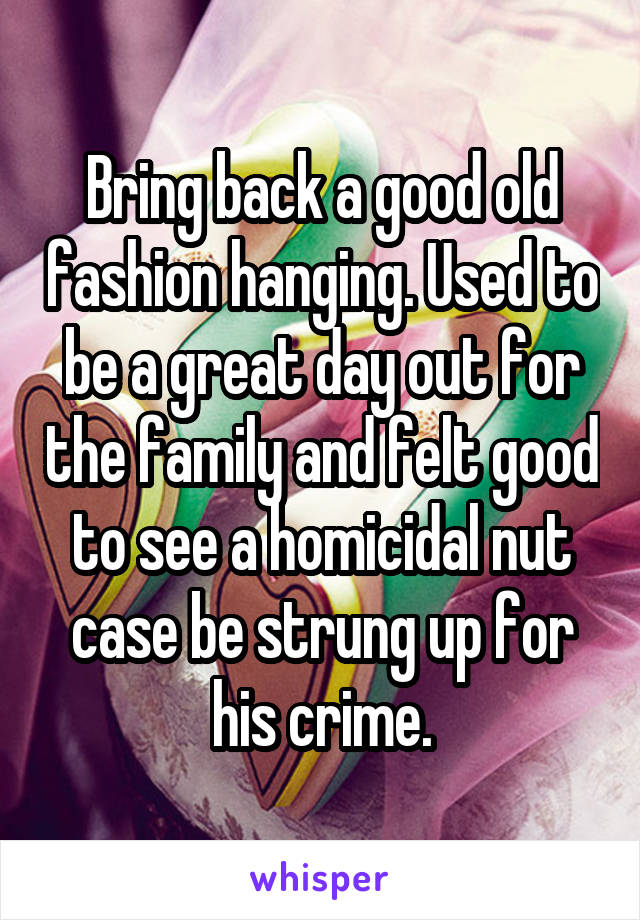 Bring back a good old fashion hanging. Used to be a great day out for the family and felt good to see a homicidal nut case be strung up for his crime.