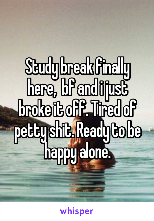 Study break finally here,  bf and i just broke it off. Tired of petty shit. Ready to be happy alone.