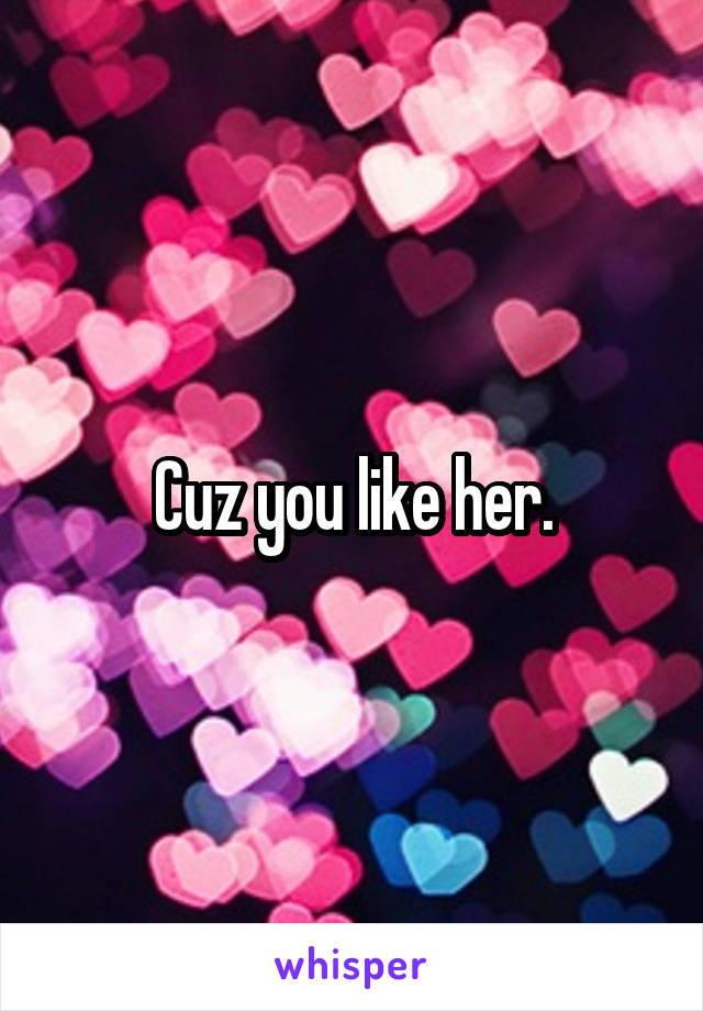 Cuz you like her.