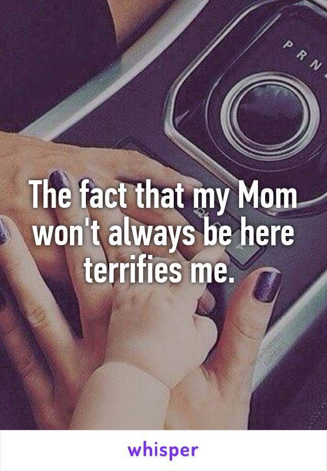 The fact that my Mom won't always be here terrifies me. 