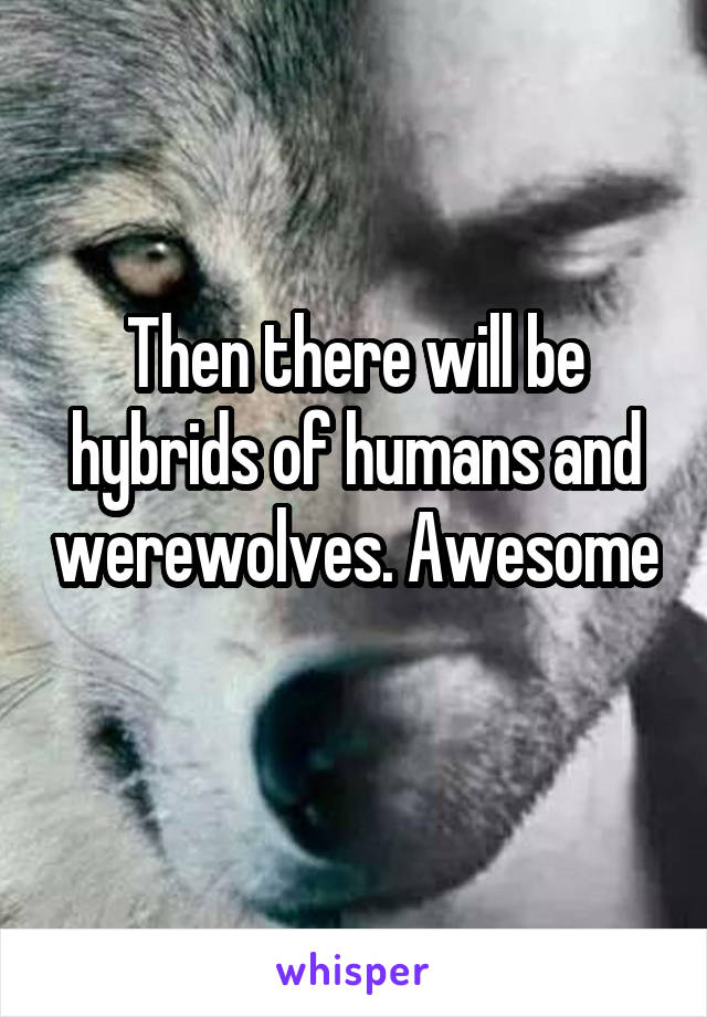 Then there will be hybrids of humans and werewolves. Awesome 