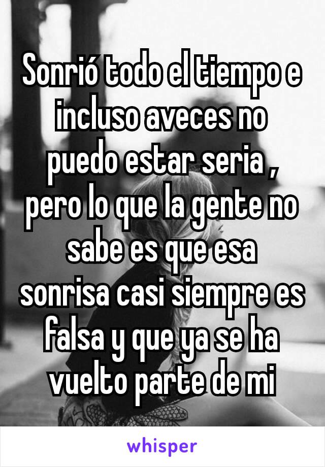 Sonrió todo el tiempo e incluso aveces no puedo estar seria , pero lo que la gente no sabe es que esa sonrisa casi siempre es falsa y que ya se ha vuelto parte de mi
