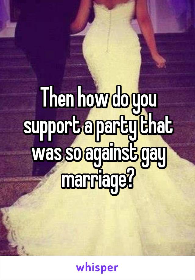 Then how do you support a party that was so against gay marriage?