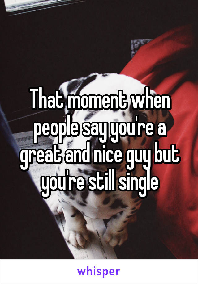 That moment when people say you're a great and nice guy but you're still single