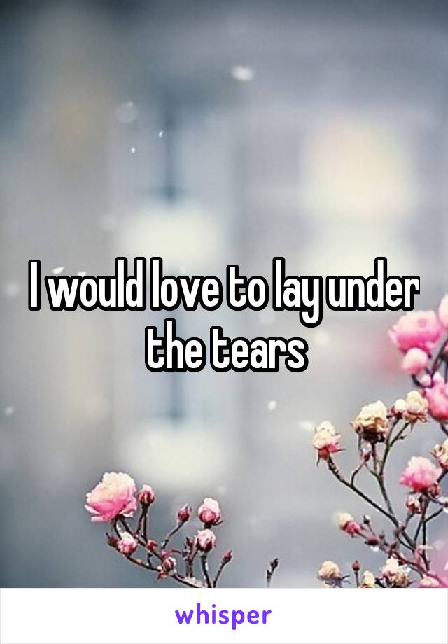 I would love to lay under the tears