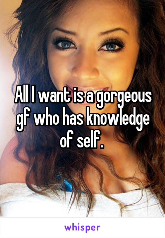 All I want is a gorgeous gf who has knowledge of self. 