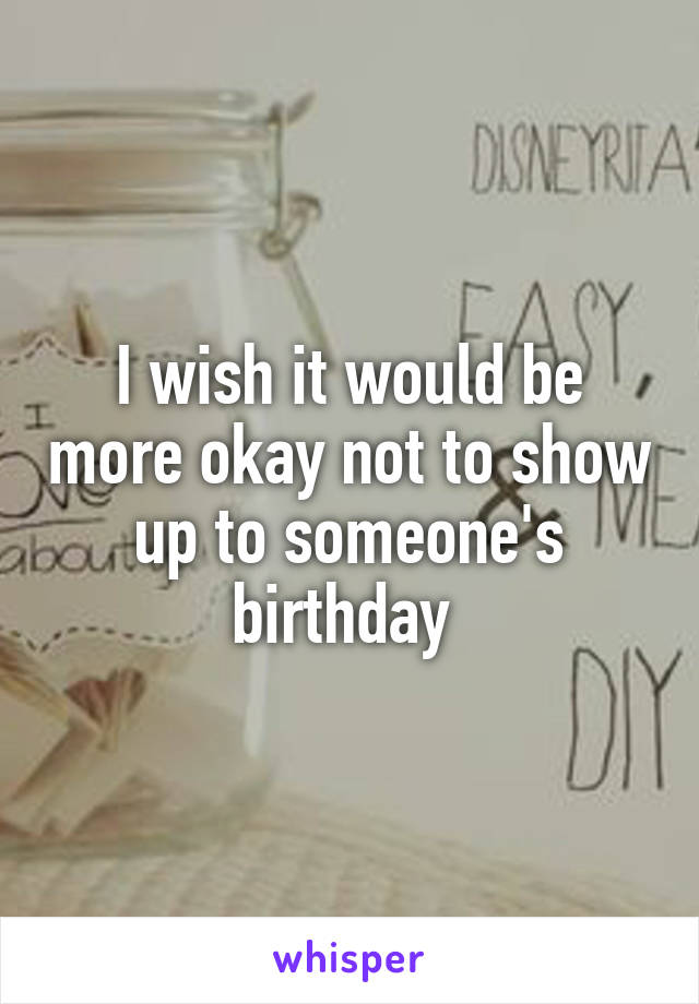 I wish it would be more okay not to show up to someone's birthday 