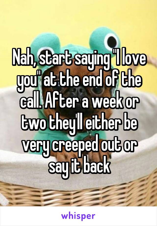 Nah, start saying "I love you" at the end of the call. After a week or two they'll either be very creeped out or say it back