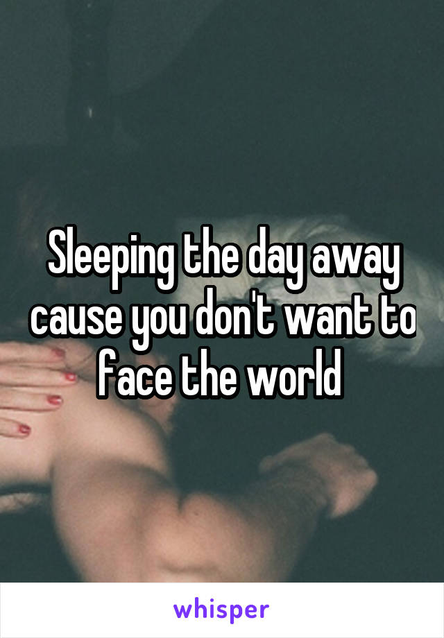 Sleeping the day away cause you don't want to face the world 