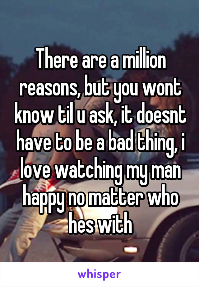 There are a million reasons, but you wont know til u ask, it doesnt have to be a bad thing, i love watching my man happy no matter who hes with