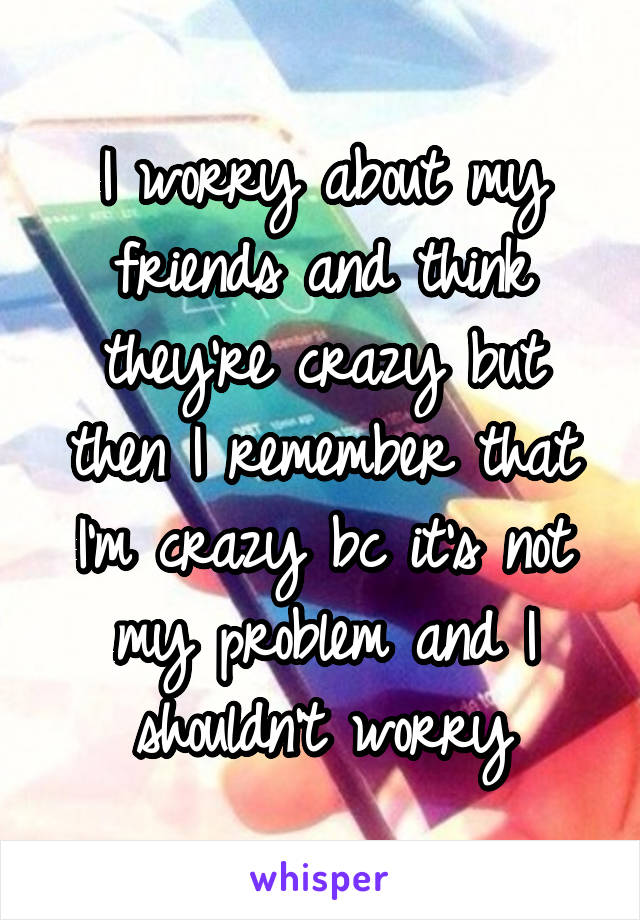 I worry about my friends and think they're crazy but then I remember that I'm crazy bc it's not my problem and I shouldn't worry