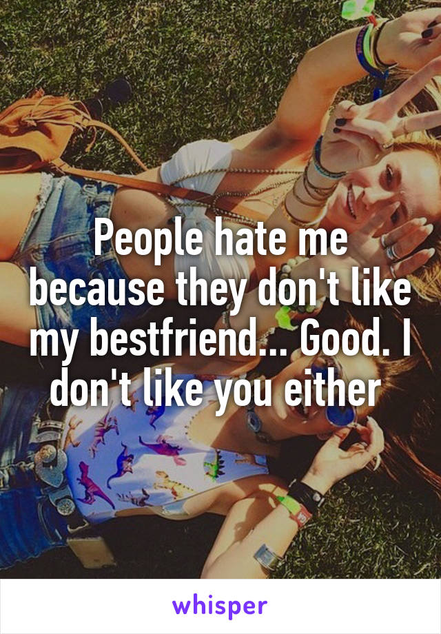 People hate me because they don't like my bestfriend... Good. I don't like you either 