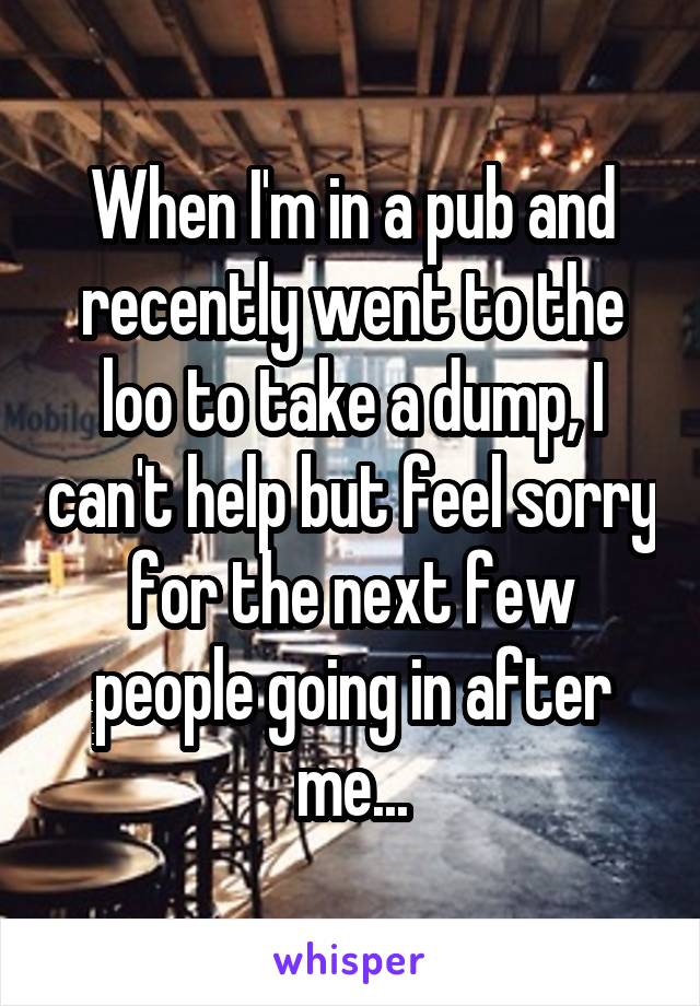 When I'm in a pub and recently went to the loo to take a dump, I can't help but feel sorry for the next few people going in after me...