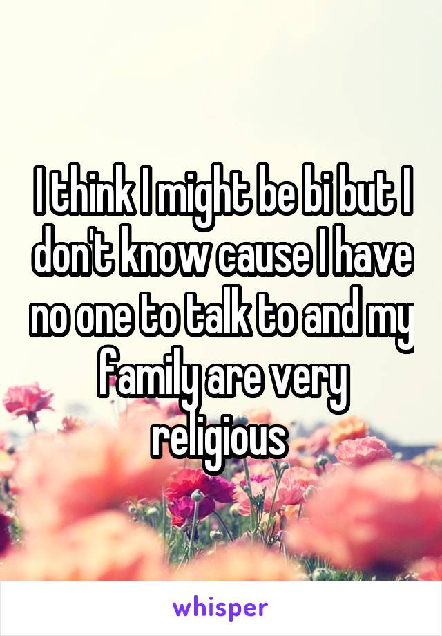 I think I might be bi but I don't know cause I have no one to talk to and my family are very religious 