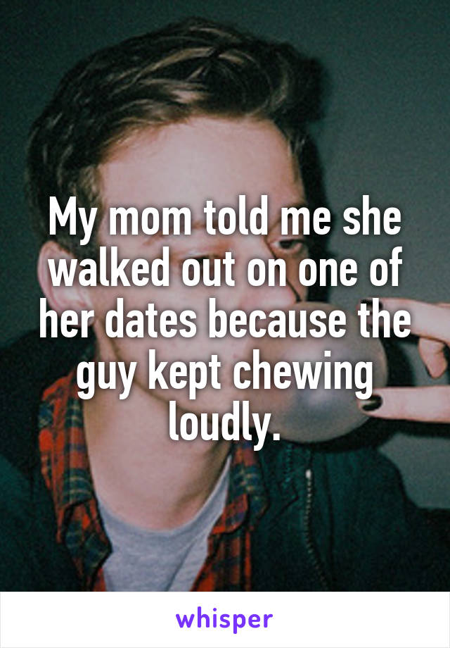 My mom told me she walked out on one of her dates because the guy kept chewing loudly.