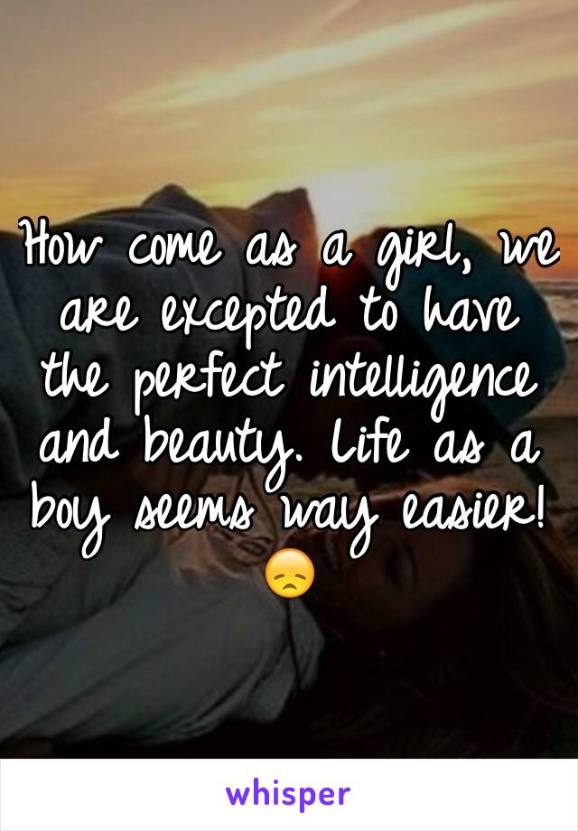 How come as a girl, we are excepted to have the perfect intelligence and beauty. Life as a boy seems way easier! 😞