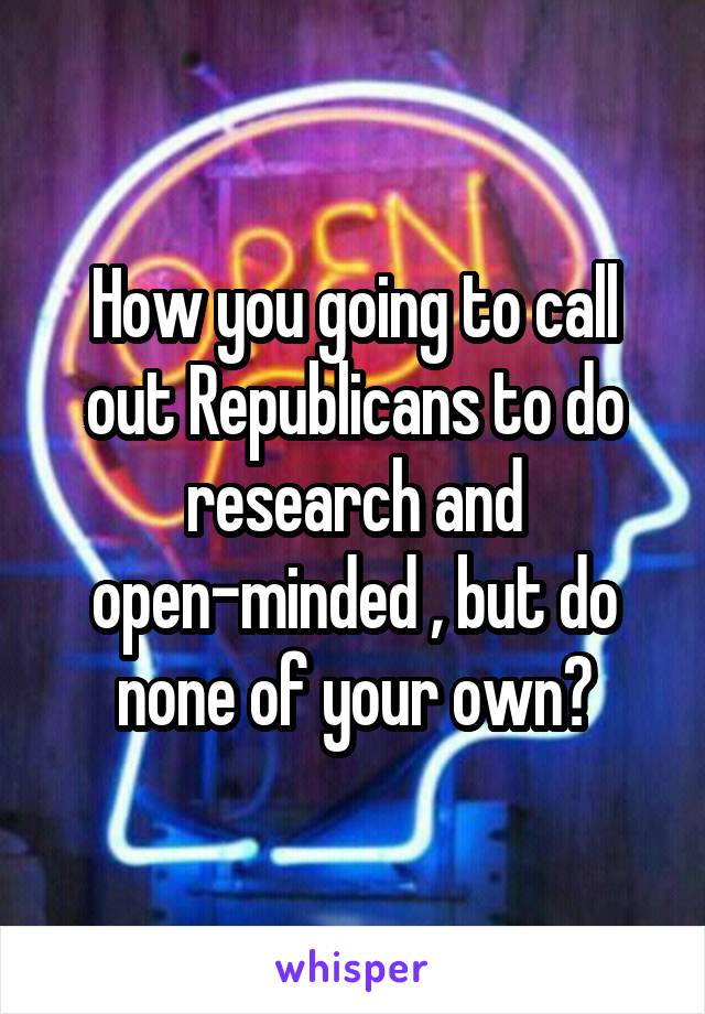 How you going to call out Republicans to do research and open-minded , but do none of your own?