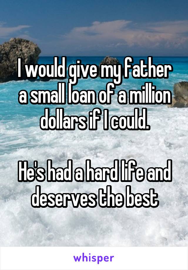 I would give my father a small loan of a million dollars if I could.

He's had a hard life and deserves the best