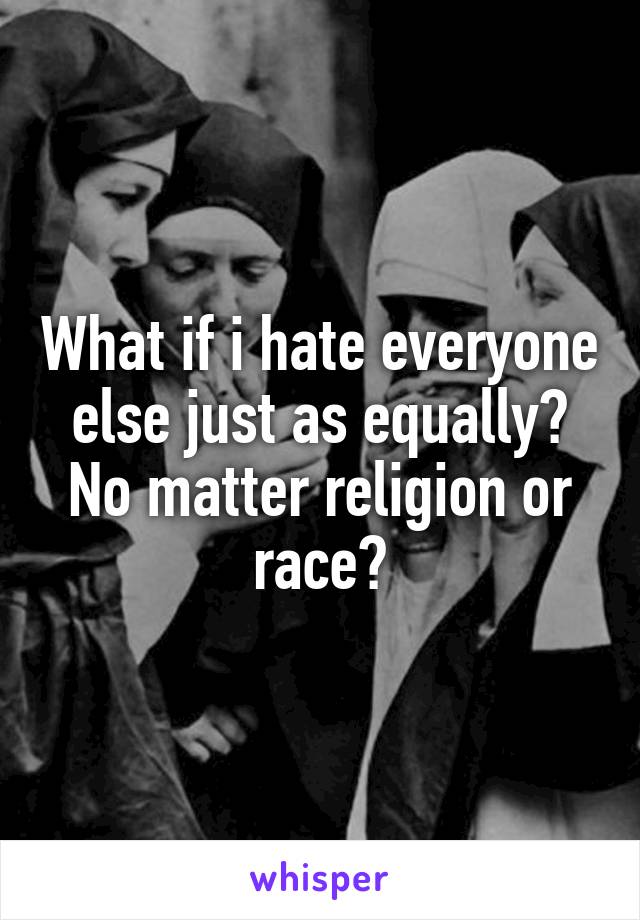 What if i hate everyone else just as equally? No matter religion or race?