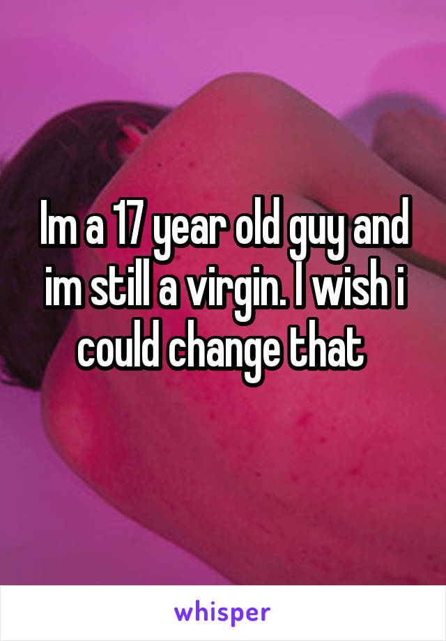 Im a 17 year old guy and im still a virgin. I wish i could change that 
