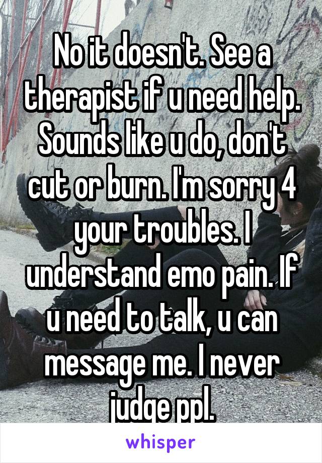 No it doesn't. See a therapist if u need help. Sounds like u do, don't cut or burn. I'm sorry 4 your troubles. I understand emo pain. If u need to talk, u can message me. I never judge ppl.