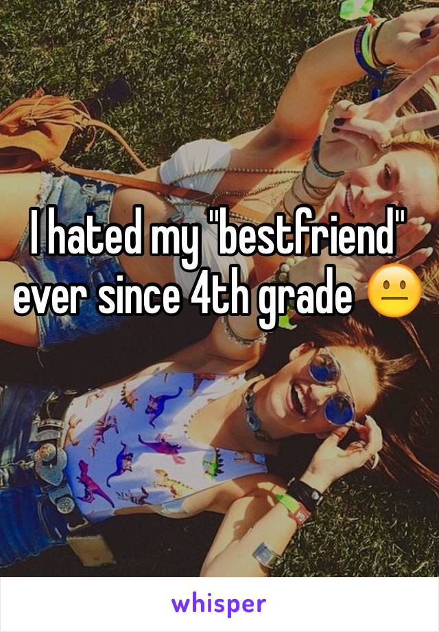 I hated my "bestfriend" ever since 4th grade 😐
