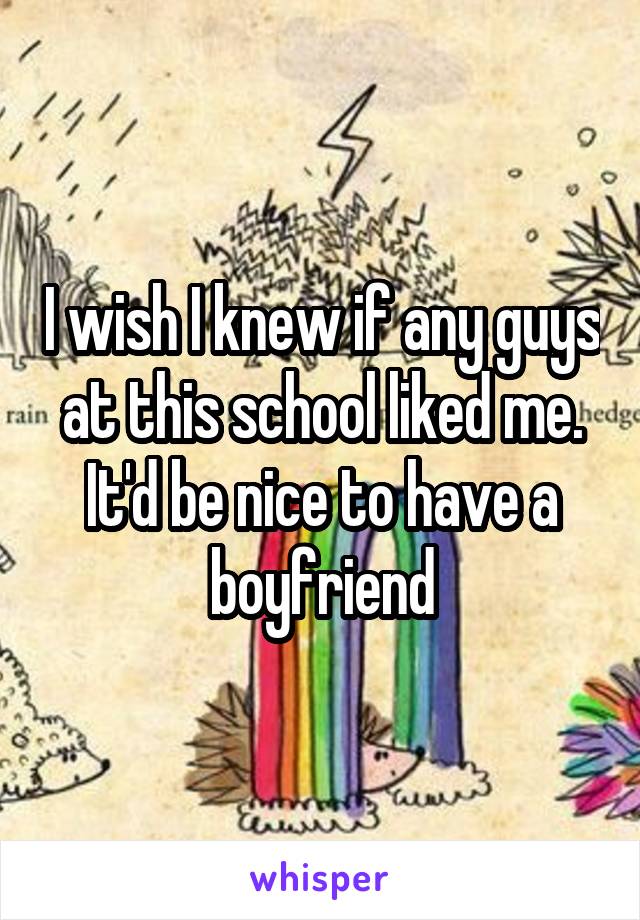 I wish I knew if any guys at this school liked me. It'd be nice to have a boyfriend