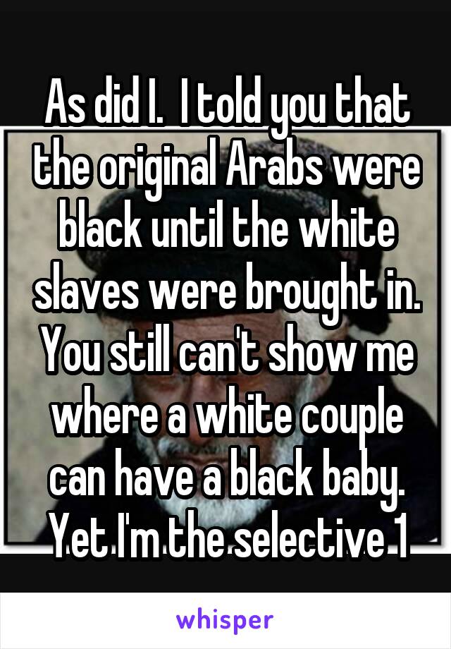 As did I.  I told you that the original Arabs were black until the white slaves were brought in. You still can't show me where a white couple can have a black baby. Yet I'm the selective 1