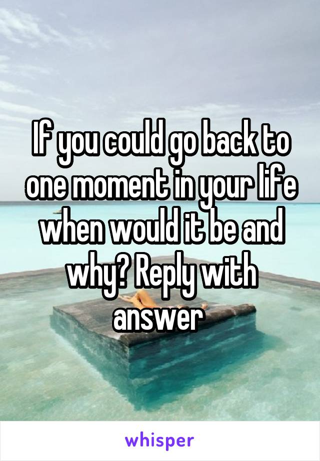 If you could go back to one moment in your life when would it be and why? Reply with answer 