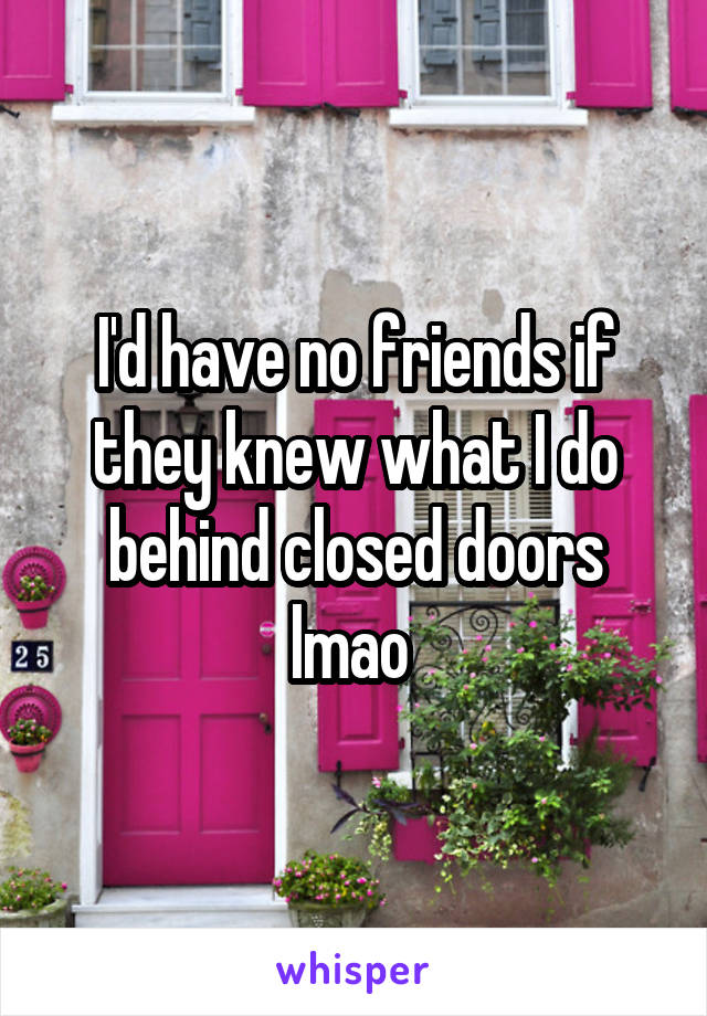 I'd have no friends if they knew what I do behind closed doors lmao 