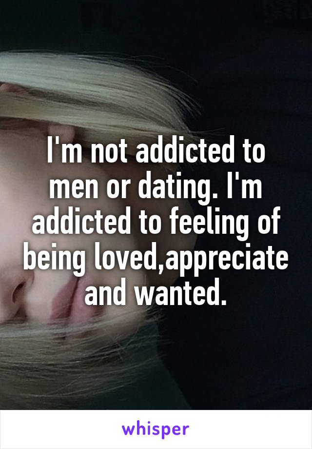 I'm not addicted to men or dating. I'm addicted to feeling of being loved,appreciate and wanted.