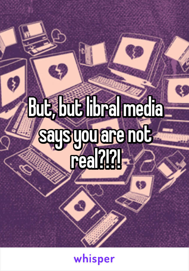 But, but libral media says you are not real?!?!