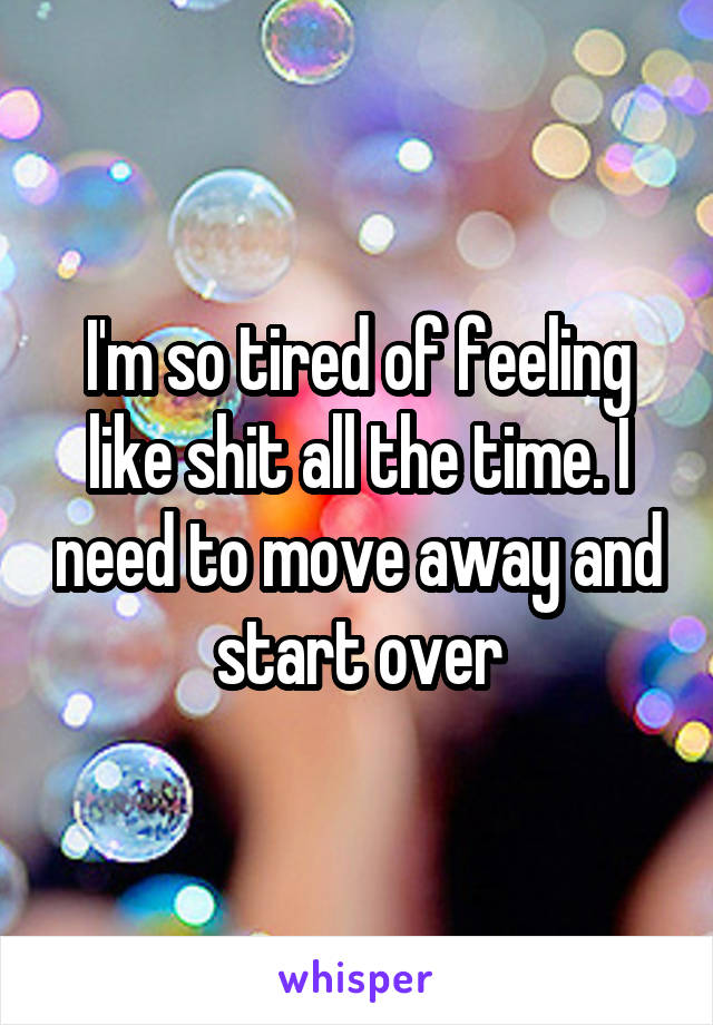 I'm so tired of feeling like shit all the time. I need to move away and start over