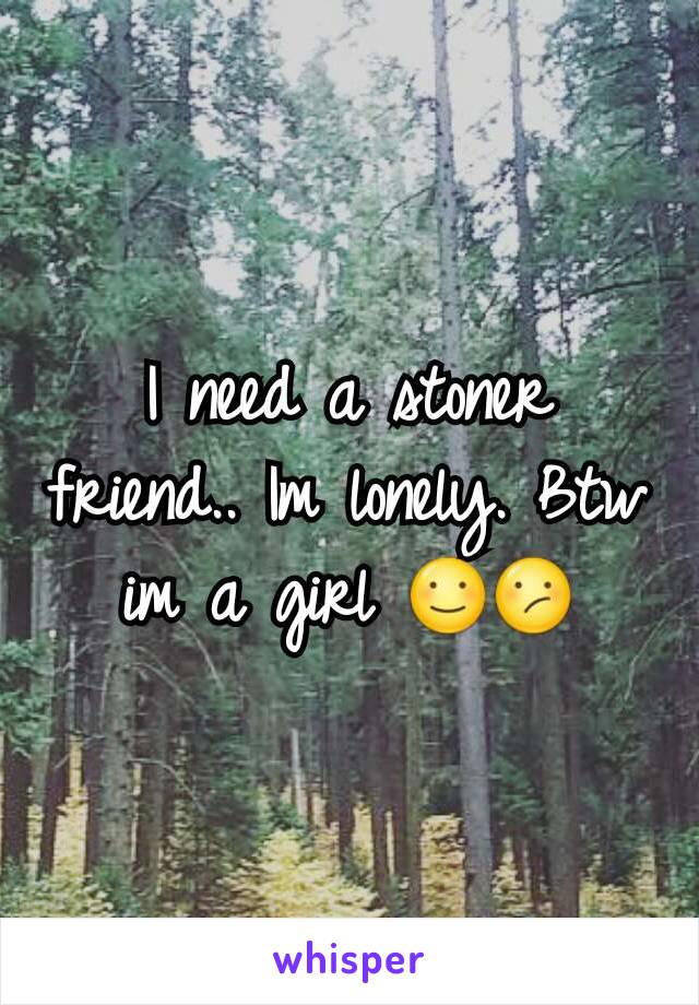 I need a stoner friend.. Im lonely. Btw im a girl ☺😕