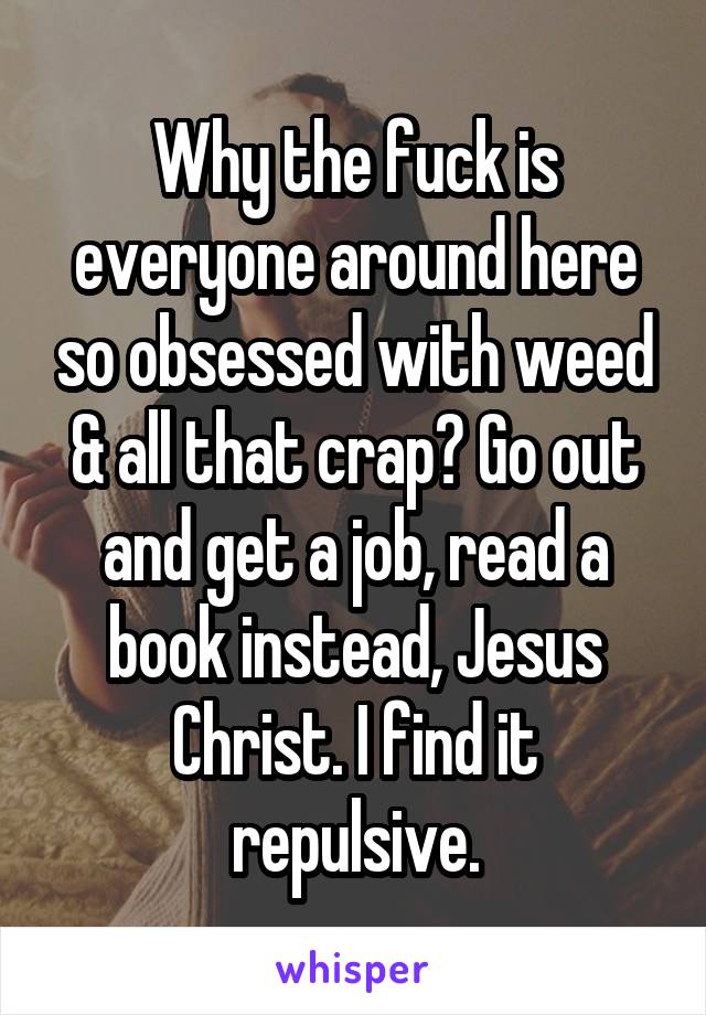 Why the fuck is everyone around here so obsessed with weed & all that crap? Go out and get a job, read a book instead, Jesus Christ. I find it repulsive.